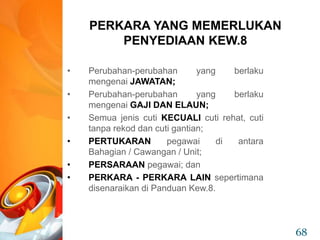 • Perubahan-perubahan yang berlaku
mengenai JAWATAN;
• Perubahan-perubahan yang berlaku
mengenai GAJI DAN ELAUN;
• Semua jenis cuti KECUALI cuti rehat, cuti
tanpa rekod dan cuti gantian;
• PERTUKARAN pegawai di antara
Bahagian / Cawangan / Unit;
• PERSARAAN pegawai; dan
• PERKARA - PERKARA LAIN sepertimana
disenaraikan di Panduan Kew.8.
PERKARA YANG MEMERLUKAN
PENYEDIAAN KEW.8
68
 