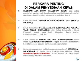  PASTIKAN ADA SURAT KELULUSAN RASMI bagi setiap
perubahan jawatan, gaji dan elaun atau surat kelulusan cuti, arahan
pertukaran dan sebagainya sebelum menyediakan Kew.8;
 Kew.8 hendaklah DISEDIAKAN DI ATAS BORANG ASAL (KEW.8 –
PIN.10/96);
 Kew.8 hendaklah DITANDATANGANI OLEH PEGAWAI-PEGAWAI
YANG TELAH DILULUSKAN oleh Ketua Setiausaha / Ketua
Pengarah seperti yang telah ditetapkan dalam Arahan
Perbendaharaan 11 (A.P 11).
 Kew.8 hendaklah DISEDIAKAN DAN DITANDATANGANI dalam
masa TUJUH (7) HARI BEKERJA selepas menerima surat rasmi
berkaitan dengan sesuatu perubahan atau pertukaran;
 Setiap perubahan yang melibatkan penyediaan Kew.8 HENDAKLAH
DICATATKAN di dalam Buku Perkhidmatan pegawai. Untuk
MENGELAKKAN KELEWATAN, catatan tersebut hendaklah dibuat
sebaik sahaja Kew.8 itu diluluskan.
PERKARA PENTING
DI DALAM PENYEDIAAN KEW.8
69
 