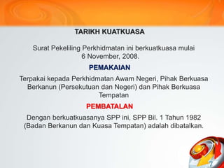 TARIKH KUATKUASA
Surat Pekeliling Perkhidmatan ini berkuatkuasa mulai
6 November, 2008.
PEMAKAIAN
Terpakai kepada Perkhidmatan Awam Negeri, Pihak Berkuasa
Berkanun (Persekutuan dan Negeri) dan Pihak Berkuasa
Tempatan
PEMBATALAN
Dengan berkuatkuasanya SPP ini, SPP Bil. 1 Tahun 1982
(Badan Berkanun dan Kuasa Tempatan) adalah dibatalkan.
7
 