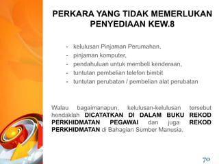- kelulusan Pinjaman Perumahan,
- pinjaman komputer,
- pendahuluan untuk membeli kenderaan,
- tuntutan pembelian telefon bimbit
- tuntutan perubatan / pembelian alat perubatan
Walau bagaimanapun, kelulusan-kelulusan tersebut
hendaklah DICATATKAN DI DALAM BUKU REKOD
PERKHIDMATAN PEGAWAI dan juga REKOD
PERKHIDMATAN di Bahagian Sumber Manusia.
PERKARA YANG TIDAK MEMERLUKAN
PENYEDIAAN KEW.8
70
 