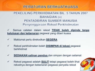  Semua catatan dalam rekod TIDAK boleh dipinda tanpa
kelulusan dan kebenaran pegawai yang diberi kuasa
 Maklumat perlu direkodkan SEGERA
 Rekod perkhidmatan boleh DISIMPAN di lokasi pegawai
berkhidmat
 SEDIAKAN salinan pendua dan simpan dengan selamat
 Rekod pegawai adalah SULIT tetapi pegawai boleh lihat
rekodnya dengan kebenaran pegawai penyelia rekod
8
 