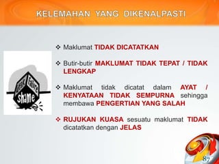  Maklumat TIDAK DICATATKAN
 Butir-butir MAKLUMAT TIDAK TEPAT / TIDAK
LENGKAP
 Maklumat tidak dicatat dalam AYAT /
KENYATAAN TIDAK SEMPURNA sehingga
membawa PENGERTIAN YANG SALAH
 RUJUKAN KUASA sesuatu maklumat TIDAK
dicatatkan dengan JELAS
87
 