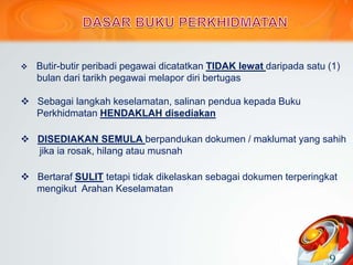  Butir-butir peribadi pegawai dicatatkan TIDAK lewat daripada satu (1)
bulan dari tarikh pegawai melapor diri bertugas
 Sebagai langkah keselamatan, salinan pendua kepada Buku
Perkhidmatan HENDAKLAH disediakan
 DISEDIAKAN SEMULA berpandukan dokumen / maklumat yang sahih
jika ia rosak, hilang atau musnah
 Bertaraf SULIT tetapi tidak dikelaskan sebagai dokumen terperingkat
mengikut Arahan Keselamatan
9
 