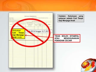 Diluluskan
Cuti Tanpa
Gaji mulai…
12.6.2014 hingga 12.7.2017
Catatan: Kelulusan yang
sebenar adalah Cuti Tanpa
Gaji Menjaga Anak
Diluluskan
Cuti Tanpa
Gaji Menjaga
Anak mulai…
Tampal
TIDAK BOLEH DITAMPAL
ATAU MENGGUNAKAN
PEMADAM CECAIR
 
