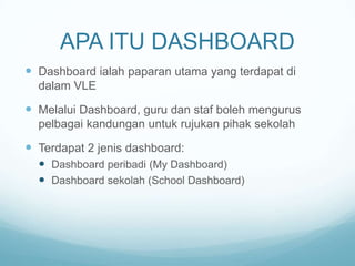 APA ITU DASHBOARD
 Dashboard ialah paparan utama yang terdapat di
dalam VLE

 Melalui Dashboard, guru dan staf boleh mengurus
pelbagai kandungan untuk rujukan pihak sekolah

 Terdapat 2 jenis dashboard:
 Dashboard peribadi (My Dashboard)
 Dashboard sekolah (School Dashboard)

 