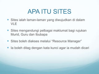 APA ITU SITES
 Sites ialah laman-laman yang diwujudkan di dalam
VLE

 Sites mengandungi pelbagai maklumat bagi rujukan
Murid, Guru dan Ibubapa

 Sites boleh diakses melalui “Resource Manager”
 Ia boleh ditag dengan kata kunci agar ia mudah dicari

 