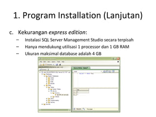 1. Program Installation (Lanjutan)
c. Kekurangan express edition:
– Instalasi SQL Server Management Studio secara terpisah
– Hanya mendukung utilisasi 1 processor dan 1 GB RAM
– Ukuran maksimal database adalah 4 GB
 