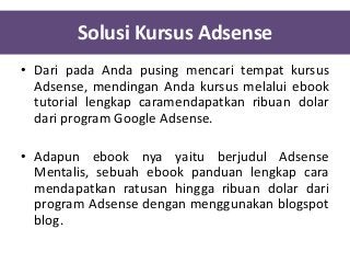 Solusi Kursus Adsense
• Dari pada Anda pusing mencari tempat kursus
Adsense, mendingan Anda kursus melalui ebook
tutorial lengkap caramendapatkan ribuan dolar
dari program Google Adsense.

• Adapun ebook nya yaitu berjudul Adsense
Mentalis, sebuah ebook panduan lengkap cara
mendapatkan ratusan hingga ribuan dolar dari
program Adsense dengan menggunakan blogspot
blog.

 