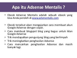 Apa itu Adsense Mentalis ?
• Ebook Adsense Mentalis adalah sebuah ebook yang
bisa Anda peroleh di www.adsmentalis.com
• Ebook tersebut akan mengajarkan cara membuat akun
Google Adsense dengan cepat.
• Cara membuat blogspot blog yang bagus untuk iklan
Google Adsense
• Trik mendapatkan pengunjung blog yang berlimpah
• Trik meningkatkan penghasilan Adsense
• Cara mencairkan penghasilan Adsense dan masih
banyak lagi.

 