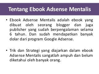 Tentang Ebook Adsense Mentalis
• Ebook Adsense Mentalis adalah ebook yang
dibuat oleh seorang blogger dan juga
publisher yang sudah berpengalaman selama
6 tahun. Dan sudah mendapatkan banyak
dolar dari program Google Adsense.
• Trik dan Strategi yang diajarkan dalam ebook
Adsense Mentalis sangatlah ampuh dan belum
diketahui oleh banyak orang.

 