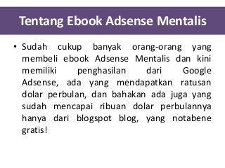 Tentang Ebook Adsense Mentalis
• Sudah cukup banyak orang-orang yang
membeli ebook Adsense Mentalis dan kini
memiliki
penghasilan
dari
Google
Adsense, ada yang mendapatkan ratusan
dolar perbulan, dan bahakan ada juga yang
sudah mencapai ribuan dolar perbulannya
hanya dari blogspot blog, yang notabene
gratis!

 