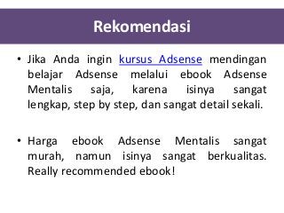 Rekomendasi
• Jika Anda ingin kursus Adsense mendingan
belajar Adsense melalui ebook Adsense
Mentalis saja, karena isinya sangat
lengkap, step by step, dan sangat detail sekali.
• Harga ebook Adsense Mentalis sangat
murah, namun isinya sangat berkualitas.
Really recommended ebook!

 