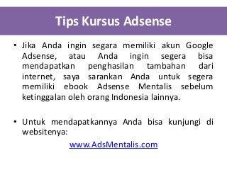 Tips Kursus Adsense
• Jika Anda ingin segara memiliki akun Google
Adsense, atau Anda ingin segera bisa
mendapatkan penghasilan tambahan dari
internet, saya sarankan Anda untuk segera
memiliki ebook Adsense Mentalis sebelum
ketinggalan oleh orang Indonesia lainnya.
• Untuk mendapatkannya Anda bisa kunjungi di
websitenya:
www.AdsMentalis.com

 