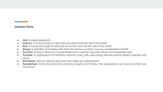 Common Terms
● Cell: A single data-point.
● Column: A vertical range of cells that runs down from the top of the sheet.
● Row: A horizontal range of cells that run across from the left side of the sheet.
● Range: A selection of multiple cells that runs across a column, row, or a combination of both.
● Function: A built-in feature in Google Sheet that is used to calculate values and manipulate data.
● Formula: A combination of functions, columns, rows, cells, and ranges that are used to obtain a speciﬁc end
result.
● Worksheet: Sets of columns and rows that make up a spreadsheet.
● Spreadsheet: Entire document that contains Google Excel sheets. One spreadsheet can have more than one
worksheet.
 