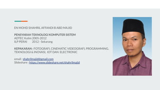 EN MOHD SHAHRIL AFFANDI B ABD MAJID
PENSYARAH TEKNOLOGI KOMPUTER SISTEM
ADTEC Kulim 2005-2012
ILP PERAI 2012 - Sekarang
KEPAKARAN : FOTOGRAFI, CINEMATIC VIDEOGRAFI, PROGRAMMING,
TEKNOLOGI & INOVASI, IOT DAN ELECTRONIC
email : shahrilmajid@gmail.com
Slideshare : https://www.slideshare.net/shahrilmajid
 