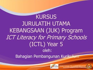 KEMENTERIAN PELAJARAN MALAYSIA
BAHAGIAN PEMBANGUNAN KURIKULUM
KEMENTERIAN PELAJARAN MALAYSIA
BAHAGIAN PEMBANGUNAN KURIKULUM
KURSUS
JURULATIH UTAMA
KEBANGSAAN (JUK) Program
ICT Literacy for Primary Schools
(ICTL) Year 5
oleh:
Bahagian Pembangunan Kurikulum
1
 