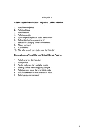 Lampiran 4
Alatan Keperluan Peribadi Yang Perlu Dibawa Peserta
1. Pakaian Pengawas
2. Pakaian biasa
3. Pakaian solat
4. Pakaian riadah
5. 2 pasang kasut (aktiviti biasa dan riadah)
6. Selipar (Untuk kegunaan mandi)
7. Berus dan ubat gigi serta sabun mandi
8. Alatan peribadi
9. Tuala mandi
10. Alat tulis seperti pen, buku nota dan lain-lain
Barang-barang Yang Dilarang Untuk Dibawa Peserta.
1 Rokok, mancis dan lain-lain
2 Handphone
3 Radio, walkman dan alat-alat muzik
4 Barang kemas dan wang yang banyak
5 Pakaian yang seksi dan menjolok mata
6 Minuman keras dan makanan tidak halal
7 Seterika dan pemanas air
9
 