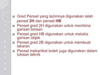  Gred Pensel yang lazimnya digunakan ialah
pensel 2H dan pensel HB
 Pensel gred 2H digunakan untuk membina
garisan binaan
 Pensel gred HB digunakan untuk melukis
garisan objek
 Pensel gred 2B digunakan untuk membuat
lakaran
 Pensel mekanikal boleh juga digunakan dalam
lukisan teknik
 