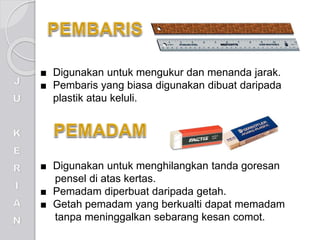 ■ Digunakan untuk mengukur dan menanda jarak.
■ Pembaris yang biasa digunakan dibuat daripada
plastik atau keluli.
■ Digunakan untuk menghilangkan tanda goresan
pensel di atas kertas.
■ Pemadam diperbuat daripada getah.
■ Getah pemadam yang berkualti dapat memadam
tanpa meninggalkan sebarang kesan comot.
 