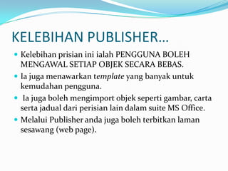 KELEBIHAN PUBLISHER…KelebihanprisianiniialahPENGGUNABOLEHMENGAWALSETIAPOBJEKSECARABEBAS. Iajugamenawarkan template yang banyakuntukkemudahanpengguna. Iajugabolehmengimportobjeksepertigambar, cartasertajadualdariperisian lain dalam suite MS Office.Melalui Publisher andajugabolehterbitkanlamansesawang (web page).