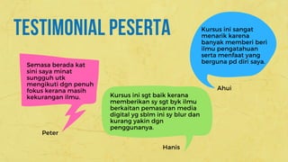 TESTIMONIAL PESERTA
Semasa berada kat
sini saya minat
sungguh utk
mengikuti dgn penuh
fokus kerana masih
kekurangan ilmu. Kursus ini sgt baik kerana
memberikan sy sgt byk ilmu
berkaitan pemasaran media
digital yg sblm ini sy blur dan
kurang yakin dgn
penggunanya. 
Peter
Hanis
Kursus ini sangat
menarik karena
banyak memberi beri
ilmu pengatahuan
serta menfaat yang
berguna pd diri saya.
Ahui
 