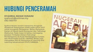 HUBUNGI PENCERAMAH
SYAHRUL NIZAM JUNAINI
Syahrul Nizam Junaini menerima Anugerah
Akademik Kebangsaan (AAN) pada tahun 2017
untuk Anugerah Pengajaran. Beliau Pensyarah
Kanan di Fakulti Sains Komputer dan Teknologi
Maklumat. Pada masa ini beliau memegang
jawatan Timbalan Dekan (Teknologi
Pembelajaran) di Pusat Pembelajaran Gunaan
dan Multimedia (CALM), UNIMAS. Beliau juga
merupakan felo di Fellowship of Learning and
Learning Advancement (FoTL) UNIMAS.
syahruln@unimas.my
082 583701
 