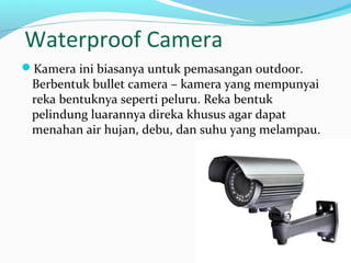 Waterproof Camera
Kamera ini biasanya untuk pemasangan outdoor.
Berbentuk bullet camera – kamera yang mempunyai
reka bentuknya seperti peluru. Reka bentuk
pelindung luarannya direka khusus agar dapat
menahan air hujan, debu, dan suhu yang melampau.
 