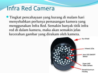 Infra Red Camera
Tingkat pencahayaan yang kurang di malam hari
menyebabkan perlunya pemasangan kamera yang
menggunakan Infra Red. Semakin banyak titik infra
red di dalam kamera, maka akan semakin jelas
kecerahan gambar yang dirakam oleh kamera.
 