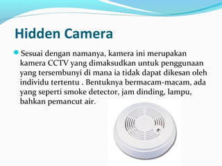 Hidden Camera
Sesuai dengan namanya, kamera ini merupakan
kamera CCTV yang dimaksudkan untuk penggunaan
yang tersembunyi di mana ia tidak dapat dikesan oleh
individu tertentu . Bentuknya bermacam-macam, ada
yang seperti smoke detector, jam dinding, lampu,
bahkan pemancut air.
 