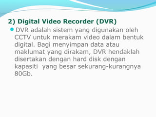 2) Digital Video Recorder (DVR)
DVR adalah sistem yang digunakan oleh
CCTV untuk merakam video dalam bentuk
digital. Bagi menyimpan data atau
maklumat yang dirakam, DVR hendaklah
disertakan dengan hard disk dengan
kapasiti yang besar sekurang-kurangnya
80Gb.
 