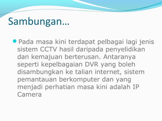 Pada masa kini terdapat pelbagai lagi jenis
sistem CCTV hasil daripada penyelidikan
dan kemajuan berterusan. Antaranya
seperti kepelbagaian DVR yang boleh
disambungkan ke talian internet, sistem
pemantauan berkomputer dan yang
menjadi perhatian masa kini adalah IP
Camera
Sambungan…
 