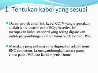 1. Tentukan kabel yang sesuai
Dalam projek amali ini, kabel CCTV yang digunakan
adalah jenis coaxial cable RG59/6 series. Ini
merupakan kabel standard yang sering digunakan
untuk penyambungan antara kamera CCTV dan DVR.
Manakala penyambung yang digunakan adalah jenis
BNC connector. Ia menyambungkan antara panel
video pada DVR dan kamera jenis Dome.
 