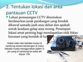 2. Tentukan lokasi dan area
pantauan CCTV
Lokasi pemasangan CCTV ditentukan
berdasarkan jarak pandangan yang hendak
dikawal samada jauh atau dekat dan apakah
untuk keadaan gelap atau terang. Penetapan
lokasi amat penting bagi mendapatkan titik fokus
kawasan yang hendak di kawal.
Kabel video dan bekalan kuasa di
sambung secara berasingan di mana
bekalan kuasa menggunakan palam 3-
pin yang di sambung ke soket alir
keluar 13A.
 