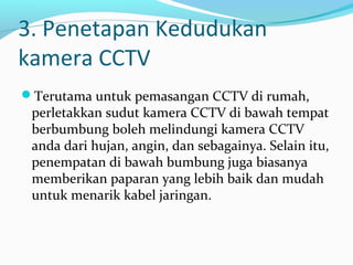 3. Penetapan Kedudukan
kamera CCTV
Terutama untuk pemasangan CCTV di rumah,
perletakkan sudut kamera CCTV di bawah tempat
berbumbung boleh melindungi kamera CCTV
anda dari hujan, angin, dan sebagainya. Selain itu,
penempatan di bawah bumbung juga biasanya
memberikan paparan yang lebih baik dan mudah
untuk menarik kabel jaringan.
 
