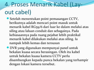 4. Proses Menarik Kabel (Lay-
out cabel)
Setelah menentukan point pemasangan CCTV,
berikutnya adalah mencari point masuk untuk
menarik kabel RG59/6 dari luar ke dalam melalui atas
siling atau laluan conduit dan sebagainya. Pada
kebiasaannya pada ruang pejabat lebih praktikal
menarik kabel dilakukan melalui atas siling. Ia
nampak lebih kemas dan tersusun
DVR yang digunakan mempunyai panel untuk
bekalan kuasa secara berasingan. Oleh itu kabel
untuk bekalan kuasa kamera CCTV perlu
disambungkan kepada punca bekalan yang terhampir
dengan lokasi kamera tersebut.
 