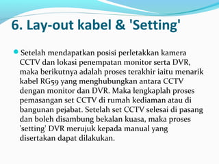 6. Lay-out kabel & 'Setting'
Setelah mendapatkan posisi perletakkan kamera
CCTV dan lokasi penempatan monitor serta DVR,
maka berikutnya adalah proses terakhir iaitu menarik
kabel RG59 yang menghubungkan antara CCTV
dengan monitor dan DVR. Maka lengkaplah proses
pemasangan set CCTV di rumah kediaman atau di
bangunan pejabat. Setelah set CCTV selesai di pasang
dan boleh disambung bekalan kuasa, maka proses
'setting' DVR merujuk kepada manual yang
disertakan dapat dilakukan.
 
