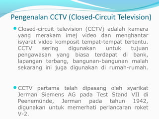 Closed-circuit television (CCTV) adalah kamera
yang merakam imej video dan menghantar
isyarat video komposit tempat-tempat tertentu.
CCTV sering digunakan untuk tujuan
pengawasan yang biasa terdapat di bank,
lapangan terbang, bangunan-bangunan malah
sekarang ini juga digunakan di rumah-rumah.
CCTV pertama telah dipasang oleh syarikat
Jerman Siemens AG pada Test Stand VII di
Peenemünde, Jerman pada tahun 1942,
digunakan untuk memerhati perlancaran roket
V-2.
 