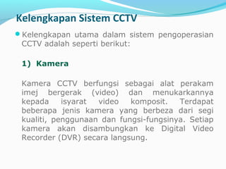 Kelengkapan Sistem CCTV
Kelengkapan utama dalam sistem pengoperasian
CCTV adalah seperti berikut:
1)  Kamera
Kamera CCTV berfungsi sebagai alat perakam
imej bergerak (video) dan menukarkannya
kepada isyarat video komposit. Terdapat
beberapa jenis kamera yang berbeza dari segi
kualiti, penggunaan dan fungsi-fungsinya. Setiap
kamera akan disambungkan ke Digital Video
Recorder (DVR) secara langsung.
 