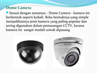 Dome Camera
Sesuai dengan namanya - Dome Camera - kamera ini
berbentuk seperti kubah. Reka bentuknya yang simple
menjadikannya jenis kamera yang paling popular dan
sering digunakan dalam pemasangan CCTV, kerana
kamera ini sangat mudah untuk dipasang.
 