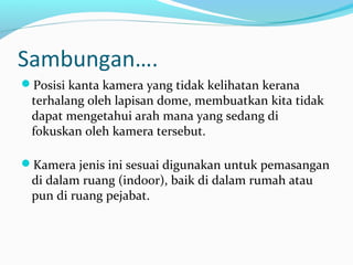 Sambungan….
Posisi kanta kamera yang tidak kelihatan kerana
terhalang oleh lapisan dome, membuatkan kita tidak
dapat mengetahui arah mana yang sedang di
fokuskan oleh kamera tersebut.
Kamera jenis ini sesuai digunakan untuk pemasangan
di dalam ruang (indoor), baik di dalam rumah atau
pun di ruang pejabat.
 