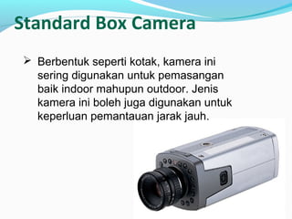 Standard Box Camera
 Berbentuk seperti kotak, kamera ini
sering digunakan untuk pemasangan
baik indoor mahupun outdoor. Jenis
kamera ini boleh juga digunakan untuk
keperluan pemantauan jarak jauh.
 