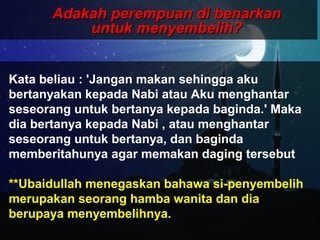 Adakah perempuan di benarkanAdakah perempuan di benarkan
untuk menyembelih?untuk menyembelih?
Kata beliau : 'Jangan makan sehingga aku
bertanyakan kepada Nabi atau Aku menghantar
seseorang untuk bertanya kepada baginda.' Maka
dia bertanya kepada Nabi , atau menghantar
seseorang untuk bertanya, dan baginda
memberitahunya agar memakan daging tersebut
**Ubaidullah menegaskan bahawa si-penyembelih
merupakan seorang hamba wanita dan dia
berupaya menyembelihnya.
 