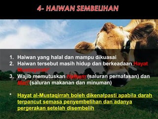 1. Haiwan yang halal dan mampu dikuasai
2. Haiwan tersebut masih hidup dan berkeadaan Hayat
Mustaqirrah*
3. Wajib memutuskan Halkum (saluran pernafasan) dan
Mari’(saluran makanan dan minuman)
* Hayat al-Mustaqirrah boleh dikenalpasti apabila darah
terpancut semasa penyembelihan dan adanya
pergerakan setelah disembelih
 