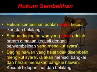 Hukum SembelihanHukum Sembelihan
• Hukum sembelihan adalah wajib kecuali
ikan dan belalang.
• Semua daging haiwan yang halal adalah
haram dimakan kecuali dengan
penyembelihan yang mengikut syara’.
• Daging haiwan yang halal tidak disembelih
mengikut syara’, ia akan menjadi bangkai
dan haram memakan bangkai haiwan.
Kecuali hidupan laut dan belalang.
 