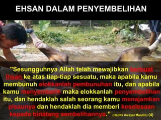 EHSAN DALAM PENYEMBELIHAN
"Sesungguhnya Allah telah mewajibkan berbuat
ihsan ke atas tiap-tiap sesuatu, maka apabila kamu
membunuh elokkanlah pembunuhan itu, dan apabila
kamu menyembelih maka elokkanlah penyembelihan
itu, dan hendaklah salah seorang kamu menajamkan
pisaunya dan hendaklah dia memberi keselesaan
kepada binatang sembelihannya.” (Hadits riwayat Muslim) (4)
 