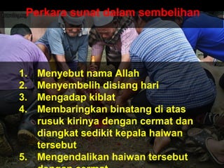 Perkara sunat dalam sembelihan
1. Menyebut nama Allah
2. Menyembelih disiang hari
3. Mengadap kiblat
4. Membaringkan binatang di atas
rusuk kirinya dengan cermat dan
diangkat sedikit kepala haiwan
tersebut
5. Mengendalikan haiwan tersebut
 