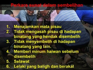 Perkara sunat dalam sembelihan
1. Menajamkan mata pisau
2. Tidak mengasah pisau di hadapan
binatang yang hendak disembelih
3. Tidak menyembelih di hadapan
binatang yang lain.
4. Memberi minum haiwan sebelum
disembelih
5. Selawat
6. Lelaki yang baligh dan berakal
 