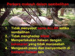 Perkara makruh dalam sembelihan
1. Tidak menyebut nama ALLAH ketika
sembelihan
2. Tidak menghadap kiblat
3. Memperlakukan haiwan dengan
kekasaran yang tidak munasabah
4. Mengasah pisau dan menyembelih di
hadapan haiwan lain
 