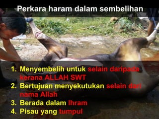 Perkara haram dalam sembelihan
1. Menyembelih untuk selain daripada
kerana ALLAH SWT
2. Bertujuan menyekutukan selain dari
nama Allah
3. Berada dalam Ihram
4. Pisau yang tumpul
 