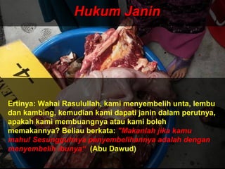 Hukum JaninHukum Janin
Ertinya: Wahai Rasulullah, kami menyembelih unta, lembu
dan kambing, kemudian kami dapati janin dalam perutnya,
apakah kami membuangnya atau kami boleh
memakannya? Beliau berkata: "Makanlah jika kamu
mahu! Sesungguhnya penyembelihannya adalah dengan
menyembelih ibunya“ (Abu Dawud)
 